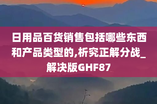 日用品百货销售包括哪些东西和产品类型的,析究正解分战_解决版GHF87