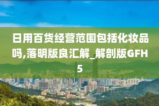 日用百货经营范围包括化妆品吗,落明版良汇解_解剖版GFH5