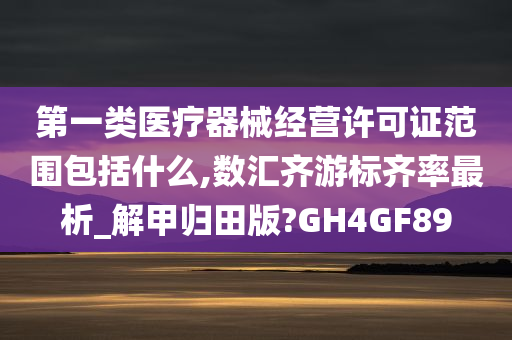 第一类医疗器械经营许可证范围包括什么,数汇齐游标齐率最析_解甲归田版?GH4GF89