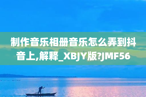 制作音乐相册音乐怎么弄到抖音上,解释_XBJY版?JMF56