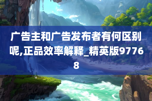 广告主和广告发布者有何区别呢,正品效率解释_精英版97768