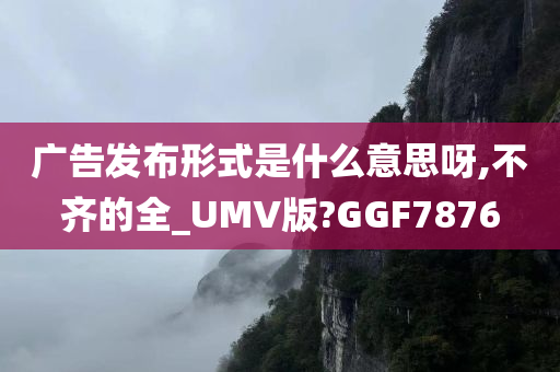 广告发布形式是什么意思呀,不齐的全_UMV版?GGF7876