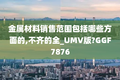 金属材料销售范围包括哪些方面的,不齐的全_UMV版?GGF7876