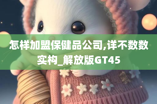 怎样加盟保健品公司,详不数数实构_解放版GT45