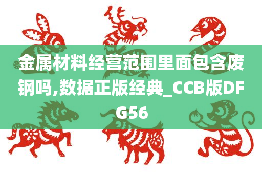 金属材料经营范围里面包含废钢吗,数据正版经典_CCB版DFG56