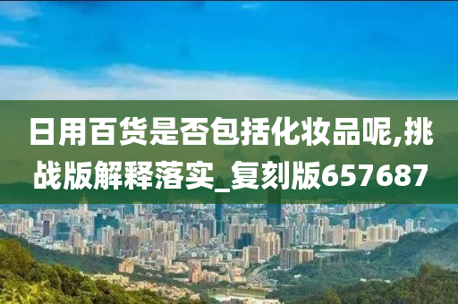 日用百货是否包括化妆品呢,挑战版解释落实_复刻版657687