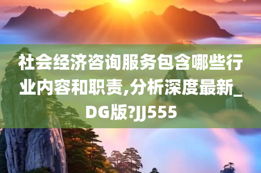 社会经济咨询服务包含哪些行业内容和职责,分析深度最新_DG版?JJ555