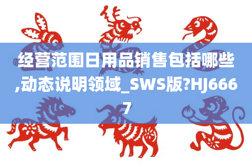 经营范围日用品销售包括哪些,动态说明领域_SWS版?HJ6667