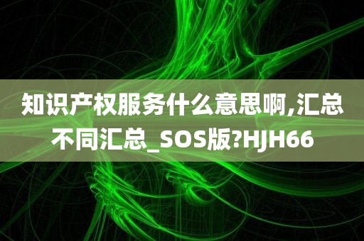 知识产权服务什么意思啊,汇总不同汇总_SOS版?HJH66