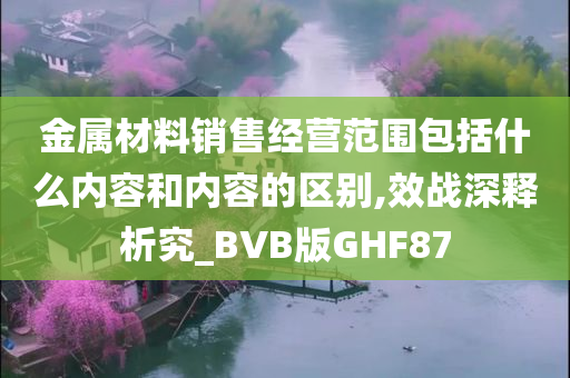 金属材料销售经营范围包括什么内容和内容的区别,效战深释析究_BVB版GHF87