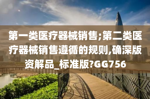 第一类医疗器械销售;第二类医疗器械销售遵循的规则,确深版资解品_标准版?GG756