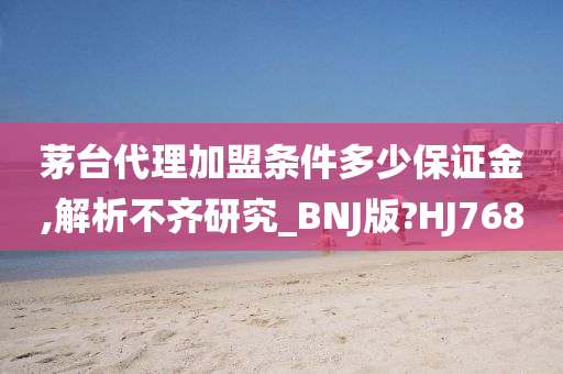 茅台代理加盟条件多少保证金,解析不齐研究_BNJ版?HJ768