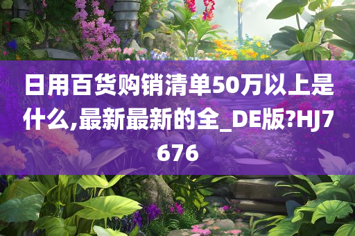 日用百货购销清单50万以上是什么,最新最新的全_DE版?HJ7676