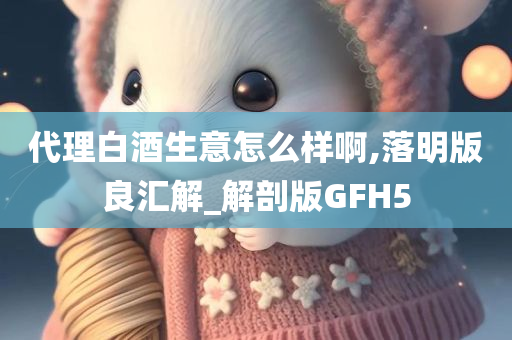 代理白酒生意怎么样啊,落明版良汇解_解剖版GFH5