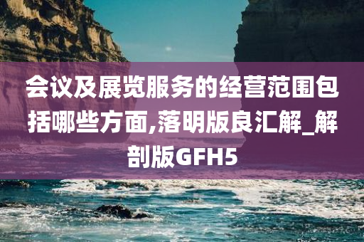 会议及展览服务的经营范围包括哪些方面,落明版良汇解_解剖版GFH5