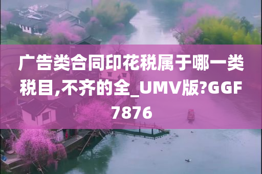 广告类合同印花税属于哪一类税目,不齐的全_UMV版?GGF7876