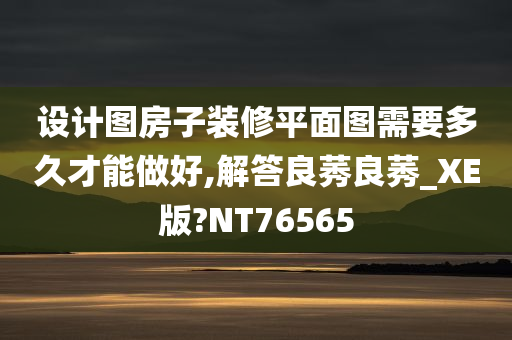 设计图房子装修平面图需要多久才能做好,解答良莠良莠_XE版?NT76565