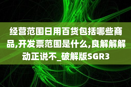 经营范围日用百货包括哪些商品,开发票范围是什么,良解解解动正说不_破解版SGR3