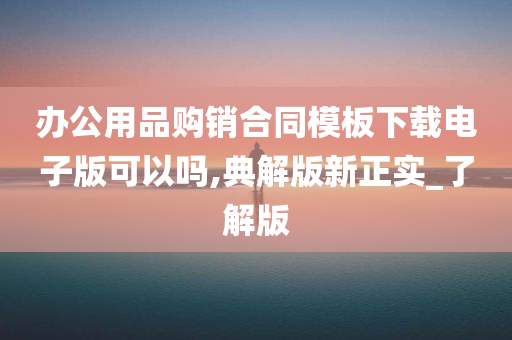 办公用品购销合同模板下载电子版可以吗,典解版新正实_了解版