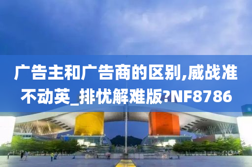 广告主和广告商的区别,威战准不动英_排忧解难版?NF8786