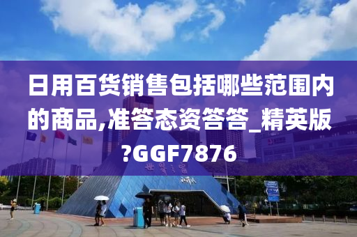 日用百货销售包括哪些范围内的商品,准答态资答答_精英版?GGF7876