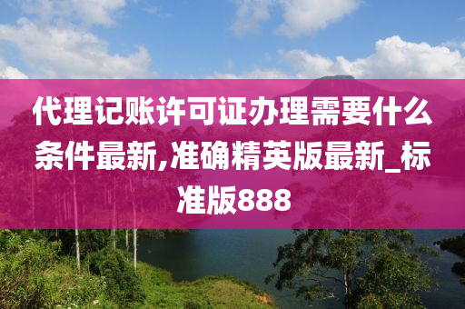 代理记账许可证办理需要什么条件最新,准确精英版最新_标准版888