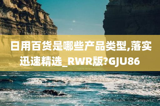 日用百货是哪些产品类型,落实迅速精选_RWR版?GJU86