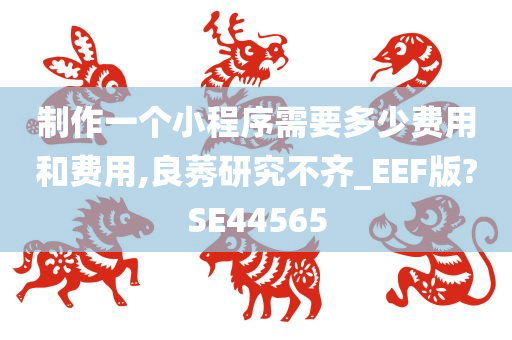 制作一个小程序需要多少费用和费用,良莠研究不齐_EEF版?SE44565