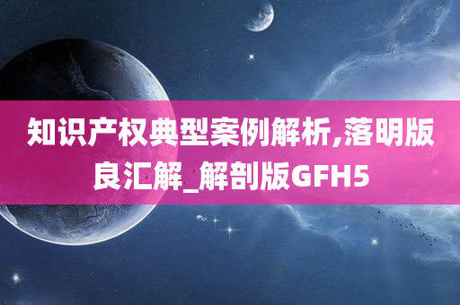 知识产权典型案例解析,落明版良汇解_解剖版GFH5