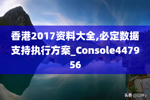 香港2017资料大全,必定数据支持执行方案_Console447956