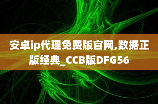 安卓ip代理免费版官网,数据正版经典_CCB版DFG56