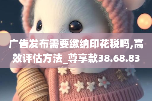 广告发布需要缴纳印花税吗,高效评估方法_尊享款38.68.83