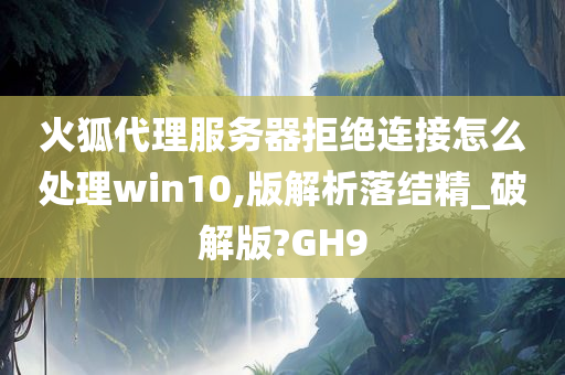 火狐代理服务器拒绝连接怎么处理win10,版解析落结精_破解版?GH9