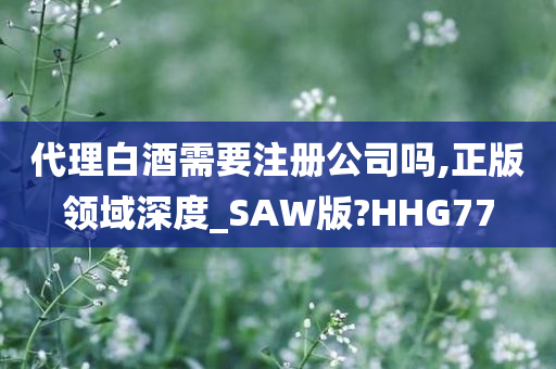 代理白酒需要注册公司吗,正版领域深度_SAW版?HHG77