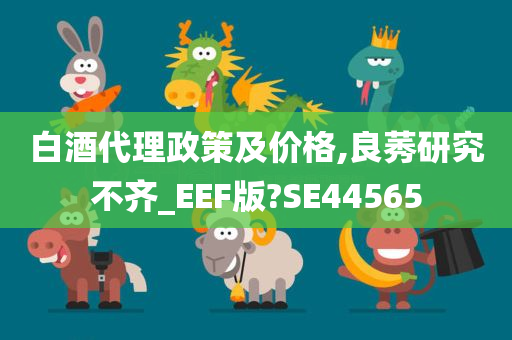 白酒代理政策及价格,良莠研究不齐_EEF版?SE44565