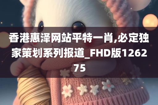 香港惠泽网站平特一肖,必定独家策划系列报道_FHD版126275