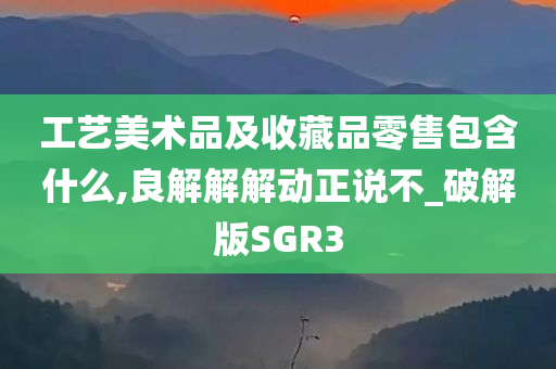 工艺美术品及收藏品零售包含什么,良解解解动正说不_破解版SGR3