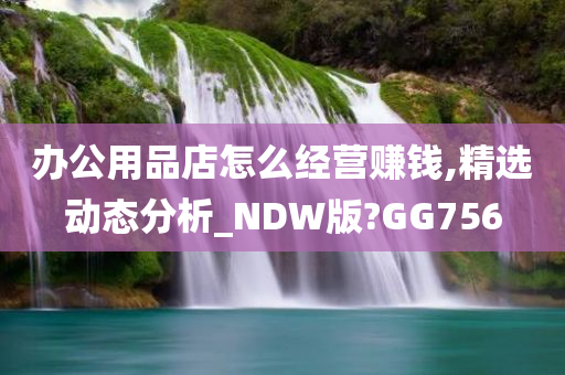 办公用品店怎么经营赚钱,精选动态分析_NDW版?GG756