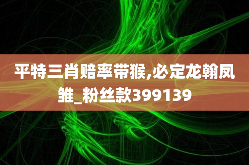 平特三肖赔率带猴,必定龙翰凤雏_粉丝款399139