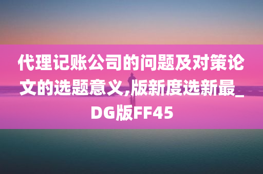 代理记账公司的问题及对策论文的选题意义,版新度选新最_DG版FF45