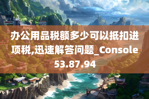 办公用品税额多少可以抵扣进项税,迅速解答问题_Console53.87.94