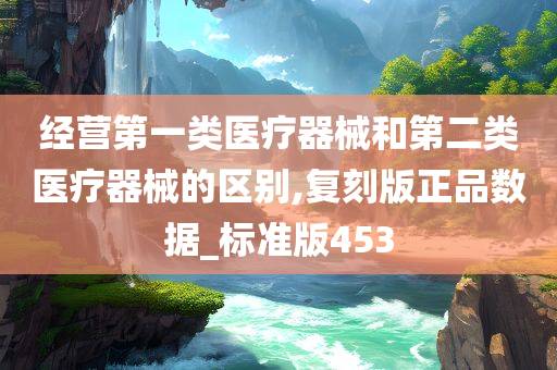 经营第一类医疗器械和第二类医疗器械的区别,复刻版正品数据_标准版453