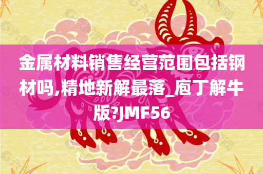 金属材料销售经营范围包括钢材吗,精地新解最落_庖丁解牛版?JMF56