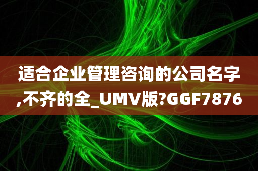 适合企业管理咨询的公司名字,不齐的全_UMV版?GGF7876