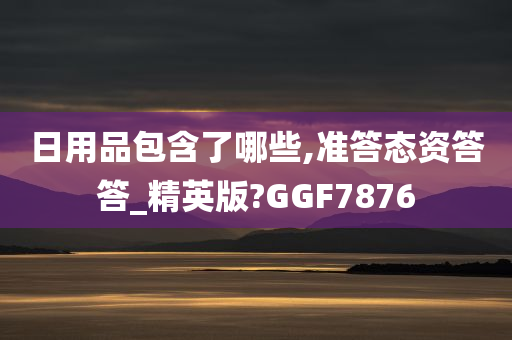 日用品包含了哪些,准答态资答答_精英版?GGF7876