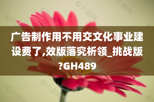 广告制作用不用交文化事业建设费了,效版落究析领_挑战版?GH489