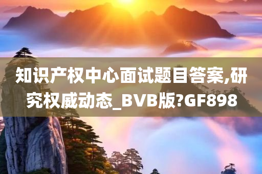 知识产权中心面试题目答案,研究权威动态_BVB版?GF898