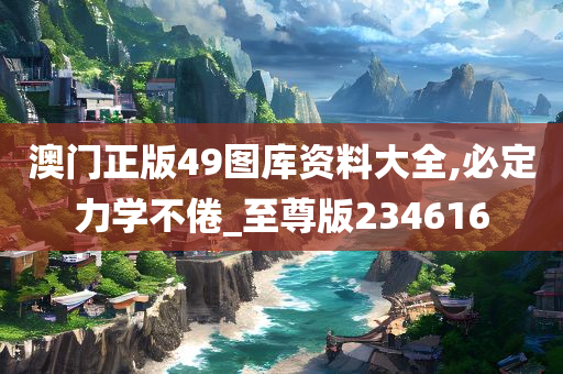 澳门正版49图库资料大全,必定力学不倦_至尊版234616