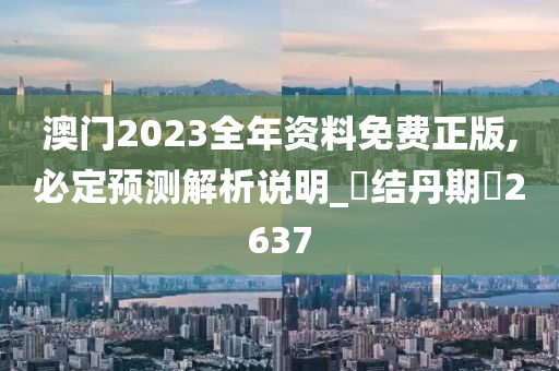 澳门2023全年资料免费正版,必定预测解析说明_‌结丹期‌2637