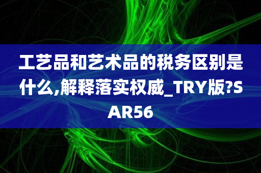 工艺品和艺术品的税务区别是什么,解释落实权威_TRY版?SAR56